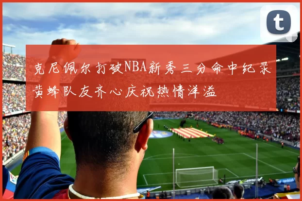 克尼佩尔打破NBA新秀三分命中纪录黄蜂队友齐心庆祝热情洋溢