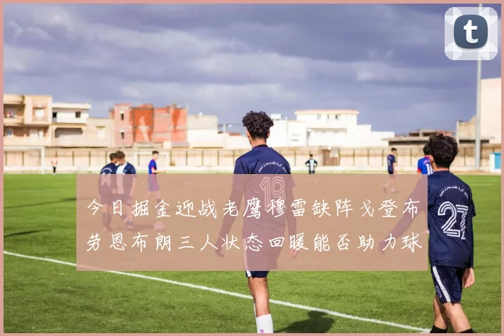 今日掘金迎战老鹰穆雷缺阵戈登布劳恩布朗三人状态回暖能否助力球队取胜