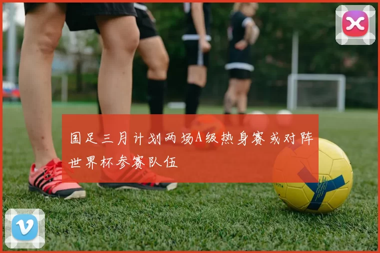 国足三月计划两场A级热身赛或对阵世界杯参赛队伍