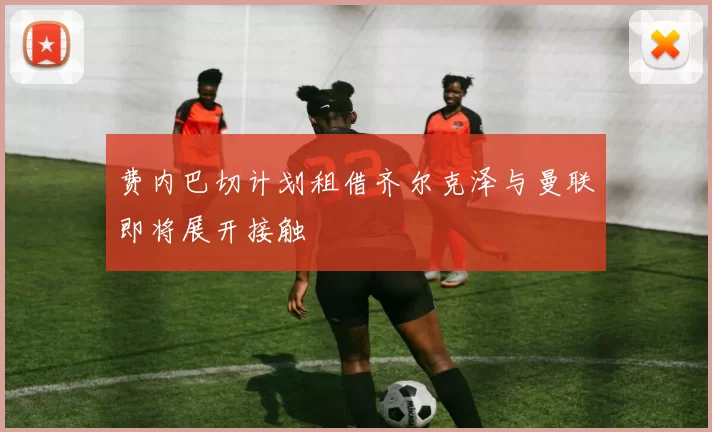 费内巴切计划租借齐尔克泽与曼联即将展开接触