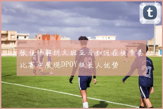 张佳玮解析文班亚马如何在快节奏比赛中展现DPOY级长人优势