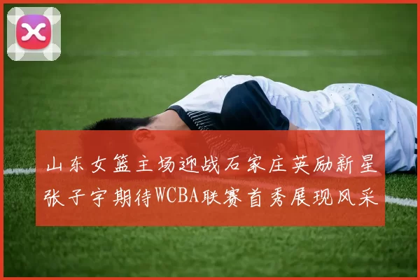 山东女篮主场迎战石家庄英励新星张子宇期待WCBA联赛首秀展现风采