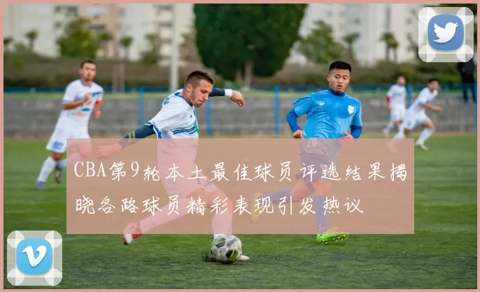 CBA第9轮本土最佳球员评选结果揭晓各路球员精彩表现引发热议