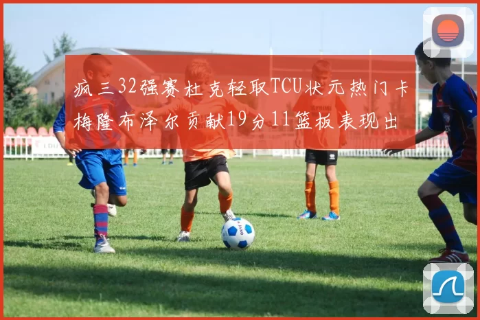 疯三32强赛杜克轻取TCU状元热门卡梅隆布泽尔贡献19分11篮板表现出色
