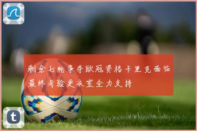 剩余七轮争夺欧冠资格卡里克面临最终考验更衣室全力支持