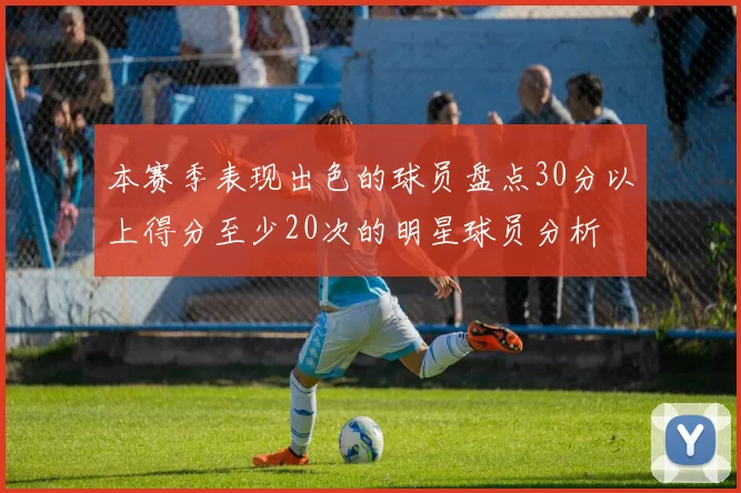 本赛季表现出色的球员盘点30分以上得分至少20次的明星球员分析