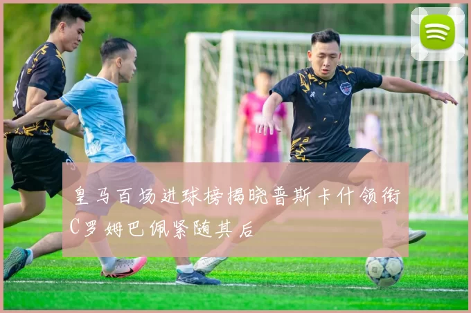 皇马百场进球榜揭晓普斯卡什领衔C罗姆巴佩紧随其后