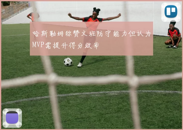哈斯勒姆称赞文班防守能力但认为MVP需提升得分效率