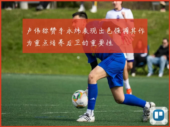 卢伟称赞李永炜表现出色强调其作为重点培养后卫的重要性