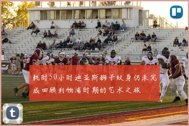 耗时50小时迪亚斯狮子纹身仍未完成回顾利物浦时期的艺术之旅