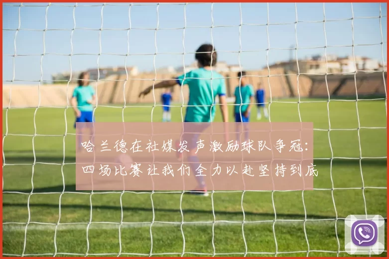 哈兰德在社媒发声激励球队争冠：四场比赛让我们全力以赴坚持到底