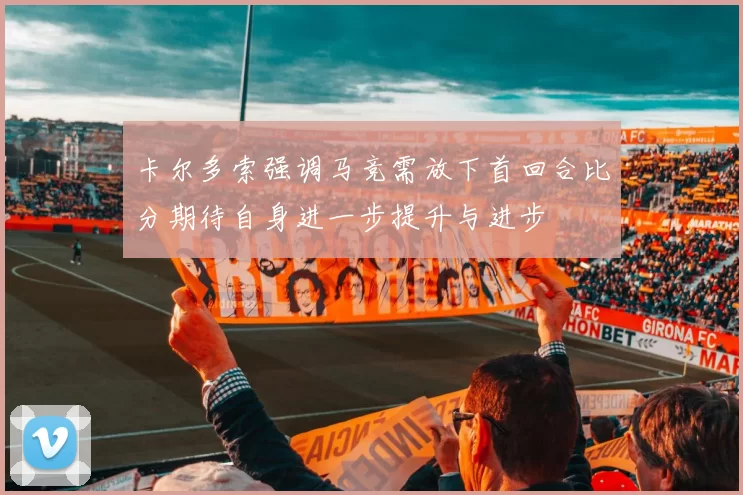 卡尔多索强调马竞需放下首回合比分期待自身进一步提升与进步