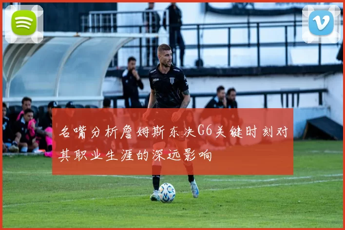 名嘴分析詹姆斯东决G6关键时刻对其职业生涯的深远影响