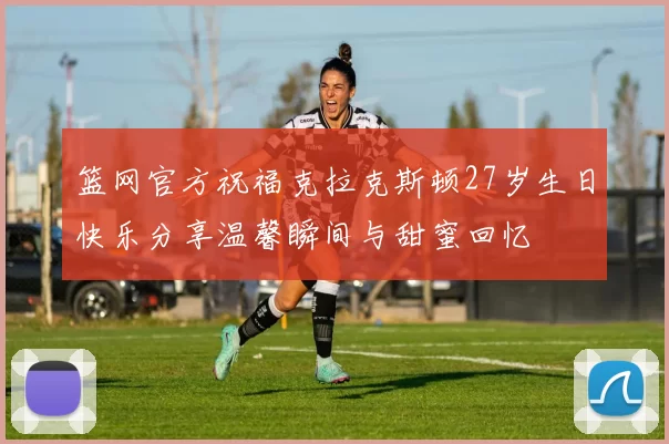 篮网官方祝福克拉克斯顿27岁生日快乐分享温馨瞬间与甜蜜回忆
