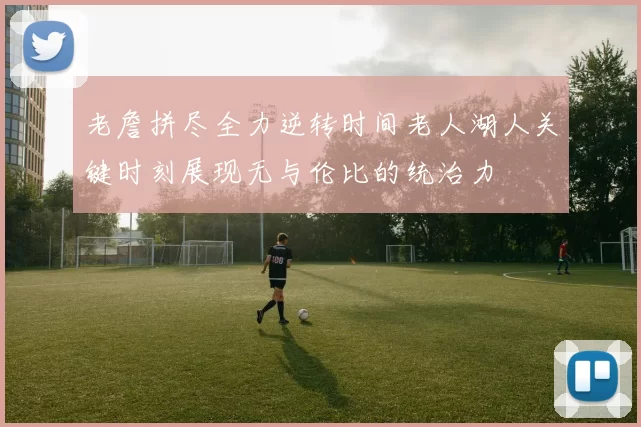 老詹拼尽全力逆转时间老人湖人关键时刻展现无与伦比的统治力