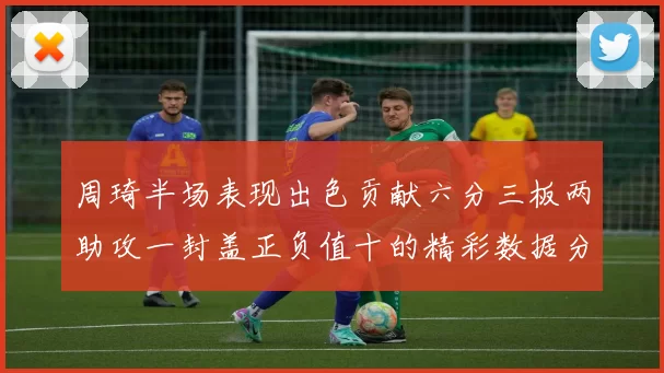 周琦半场表现出色贡献六分三板两助攻一封盖正负值十的精彩数据分析