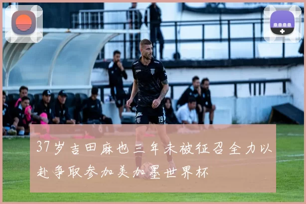 37岁吉田麻也三年未被征召全力以赴争取参加美加墨世界杯