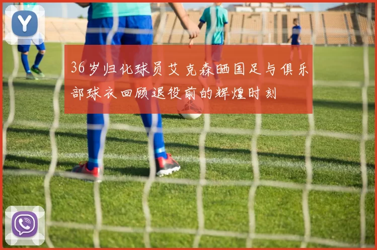 36岁归化球员艾克森晒国足与俱乐部球衣回顾退役前的辉煌时刻