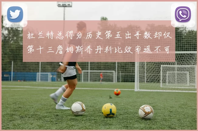 杜兰特总得分历史第五出手数却仅第十三詹姆斯乔丹科比效率遥不可及