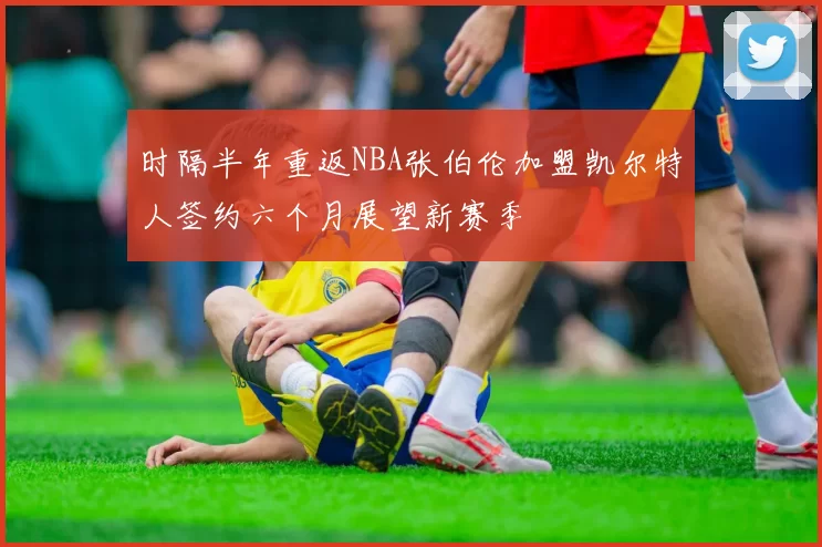 时隔半年重返NBA张伯伦加盟凯尔特人签约六个月展望新赛季