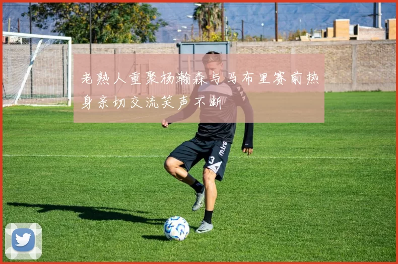 老熟人重聚杨瀚森与马布里赛前热身亲切交流笑声不断