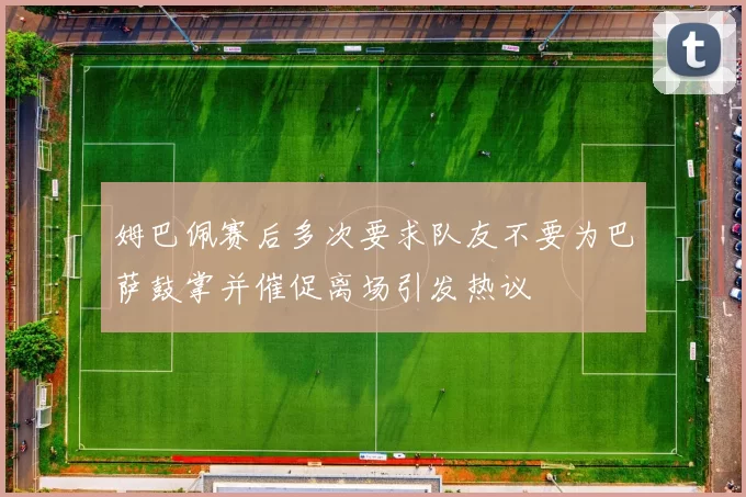 姆巴佩赛后多次要求队友不要为巴萨鼓掌并催促离场引发热议
