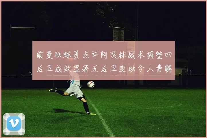前曼联球员点评阿莫林战术调整四后卫成效显著五后卫变动令人费解