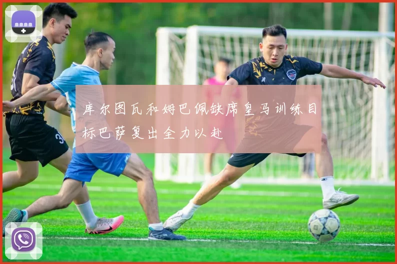 库尔图瓦和姆巴佩缺席皇马训练目标巴萨复出全力以赴