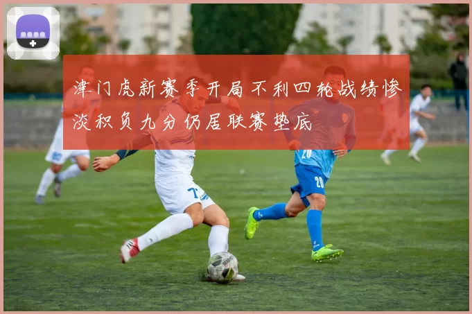 津门虎新赛季开局不利四轮战绩惨淡积负九分仍居联赛垫底