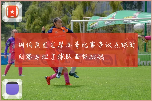 姆伯莫直言摩洛哥比赛争议点球时刻赛后坦言球队面临挑战